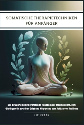 Somatische Therapietechniken f?r Anf?nger: Das bew?hrte selbstberuhigende Handbuch zur Traumalsung, zum Gleichgewicht zwischen Geist und Krper und zum Aufbau von Resilienz - Press, Liz