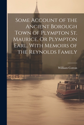 Some Account of the Ancient Borough Town of Plympton St. Maurice, Or Plympton Earl. With Memoirs of the Reynolds Family - Cotton, William