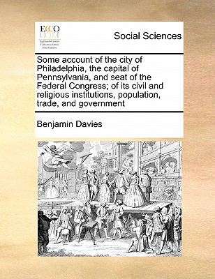 Some Account of the City of Philadelphia, the Capital of Pennsylvania, and Seat of the Federal Congress; Of Its Civil and Religious Institutions, Population, Trade, and Government - Davies, Benjamin