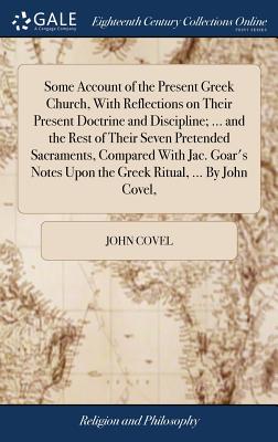 Some Account of the Present Greek Church, With Reflections on Their Present Doctrine and Discipline; ... and the Rest of Their Seven Pretended Sacraments, Compared With Jac. Goar's Notes Upon the Greek Ritual, ... By John Covel, - Covel, John