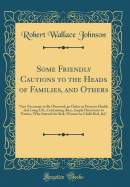 Some Friendly Cautions to the Heads of Families, and Others: Very Necessary to Be Observed, in Order to Preserve Health and Long Life, Containing Also, Ample Directions to Nurses, Who Attend the Sick, Women in Child-Bed, &c (Classic Reprint)