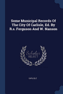 Some Municipal Records Of The City Of Carlisle, Ed. By R.s. Ferguson And W. Nanson
