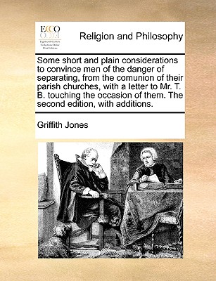 Some Short and Plain Considerations to Convince Men of the Danger of Separating, from the Comunion of Their Parish Churches, with a Letter to Mr. T. B. Touching the Occasion of Them. the Second Edition, with Additions. - Jones, Griffith