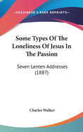 Some Types Of The Loneliness Of Jesus In The Passion: Seven Lenten Addresses (1887)