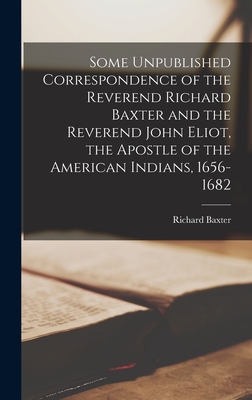 Some Unpublished Correspondence of the Reverend Richard Baxter and the Reverend John Eliot, the Apostle of the American Indians, 1656-1682 - Baxter, Richard 1615-1691