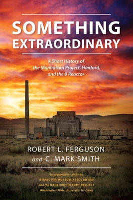 Something Extraordinary: A Short History of the Manhattan Project, Hanford, and the B Reactor - Ferguson, Robert L, and Smith, C Mark