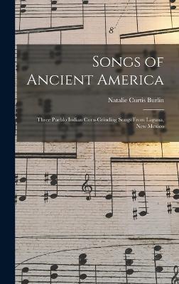 Songs of Ancient America: Three Pueblo Indian Corn-Grinding Songs From Laguna, New Mexico - Burlin, Natalie Curtis