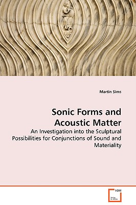 Sonic Forms and Acoustic Matter - An Investigation into the Sculptural Possibilities for Conjunctions of Sound and Materiality - Sims, Martin