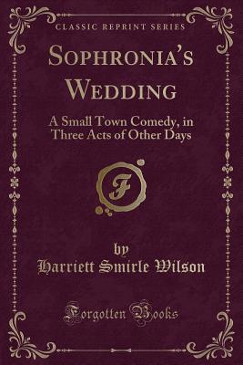 Sophronia's Wedding: A Small Town Comedy, in Three Acts of Other Days (Classic Reprint) - Wilson, Harriett Smirle