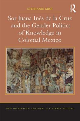 Sor Juana Ins de la Cruz and the Gender Politics of Knowledge in Colonial Mexico - Kirk, Stephanie