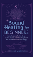 Sound Healing For Beginners: Sonic Medicine for the Body, Chakra Rituals and What They Didn't Tell You About Vibrational Energy