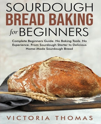 Sourdough Bread Baking for Beginners: Complete Beginner's Guide. No Baking Tools. No Experience. From Sourdough Starter to Delicious Home-Made Sourdough Bread - Thomas, Victoria