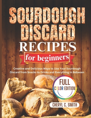 SOURDOUGH DISCARD Recipes for Beginners: Creative and Delicious Ways to Use Your Sourdough Discard from Snacks to Drinks and Everything In Between - Smith, Cheryl C