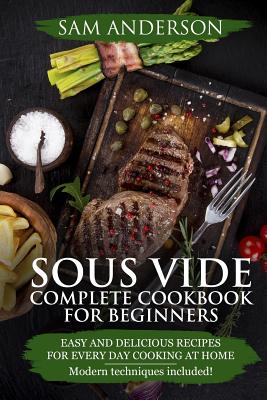 Sous Vide Complete Cookbook For Beginners: Easy And Delicious Recipes For Every Day Cooking At Home. Modern Techniques Included! - Anderson, Sam