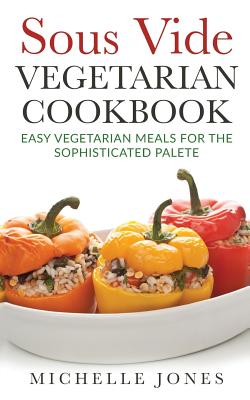 Sous Vide Vegeterian Cookbook: Easy Vegetarian Meals For Sophisticated Palette - Jones, Michelle