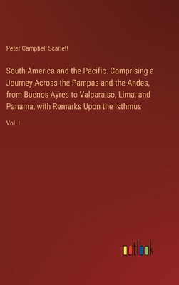 South America and the Pacific. Comprising a Journey Across the Pampas and the Andes, from Buenos Ayres to Valparaiso, Lima, and Panama, with Remarks Upon the Isthmus: Vol. I - Scarlett, Peter Campbell