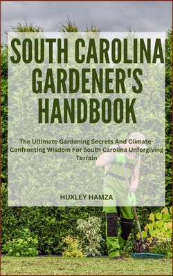 South Carolina Gardener's Handbook: The Ultimate Gardening Secrets And Climate-Confronting Wisdom For South Carolina Unforgiving Terrain - Hamza, Huxley