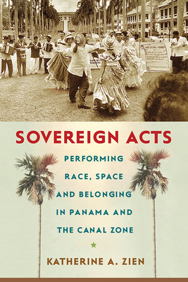 Sovereign Acts: Performing Race, Space, and Belonging in Panama and the Canal Zone - Zien, Katherine A