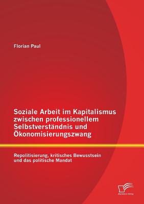 Soziale Arbeit im Kapitalismus zwischen professionellem Selbstverst?ndnis und ?konomisierungszwang: Repolitisierung, kritisches Bewusstsein und das politische Mandat - Paul, Florian