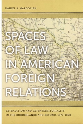 Spaces of Law in American Foreign Relations: Extradition and Extraterritoriality in the Borderlands and Beyond, 1877-1898 - Margolies, Daniel S