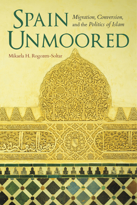 Spain Unmoored: Migration, Conversion, and the Politics of Islam - Rogozen-Soltar, Mikaela H