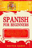 Spanish for Beginners: Easy Short Lessons to Learn Pronunciation, Grammar, Common Words, Verbs and Usual Sentences. Improve Your Reading and Speak Spanish Quickly