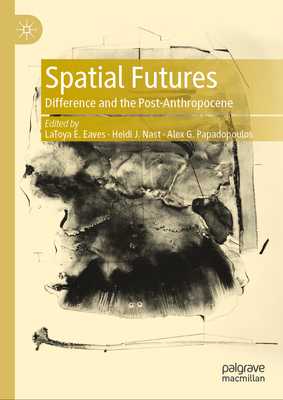 Spatial Futures: Difference and the Post-Anthropocene - Eaves, LaToya E. (Editor), and Nast, Heidi J. (Editor), and Papadopoulos, Alex G. (Editor)