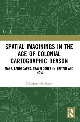 Spatial Imaginings in the Age of Colonial Cartographic Reason: Maps, Landscapes, Travelogues in Britain and India - Mukherjee, Nilanjana