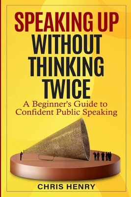 Speaking Up Without Thinking Twice: A Beginner's Guide To Confident Public Speaking - Henry, Chris