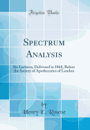 Spectrum Analysis: Six Lectures, Delivered in 1868, Before the Society of Apothecaries of London (Classic Reprint)