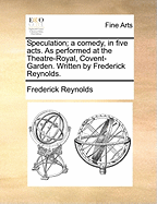 Speculation; A Comedy, in Five Acts. as Performed at the Theatre-Royal, Covent-Garden. Written by Frederick Reynolds.