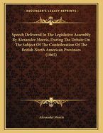 Speech Delivered in the Legislative Assembly by Alexander Morris, During the Debate on the Subject of the Confederation of the British North American Provinces (1865)