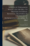 Speech of Fernando Wood, on the Bill to Provide Internal Revenue: Delivered in the House of Representatives, April 19, 1864 (Classic Reprint)