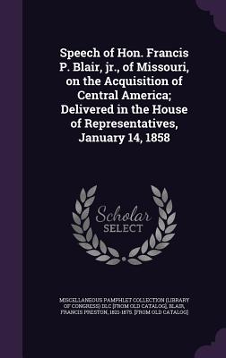 Speech of Hon. Francis P. Blair, jr., of Missouri, on the Acquisition of Central America; Delivered in the House of Representatives, January 14, 1858 - Miscellaneous Pamphlet Collection (Libra (Creator), and Blair, Francis Preston 1821-1875 [From (Creator)