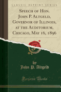 Speech of Hon. John P. Altgeld, Governor of Illinois, at the Auditorium, Chicago, May 16, 1896 (Classic Reprint)