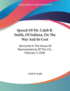 Speech of Mr. Caleb B. Smith, of Indiana, on the War and Its Cost: Delivered in the House of Representatives of the U.S., February 3, 1848