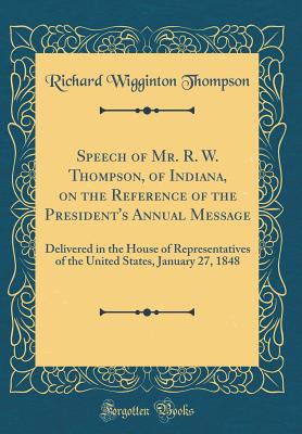 Speech of Mr. R. W. Thompson, of Indiana, on the Reference of the President's Annual Message: Delivered in the House of Representatives of the United States, January 27, 1848 (Classic Reprint) - Thompson, Richard Wigginton