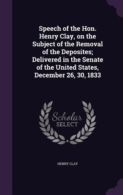 Speech of the Hon. Henry Clay, on the Subject of the Removal of the Deposites; Delivered in the Senate of the United States, December 26, 30, 1833 - Clay, Henry, Sir