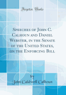 Speeches of John C. Calhoun and Daniel Webster, in the Senate of the United States, on the Enforcing Bill (Classic Reprint)