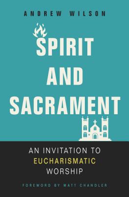 Spirit and Sacrament: An Invitation to Eucharismatic Worship - Wilson, Andrew, and Chandler, Matt (Foreword by)