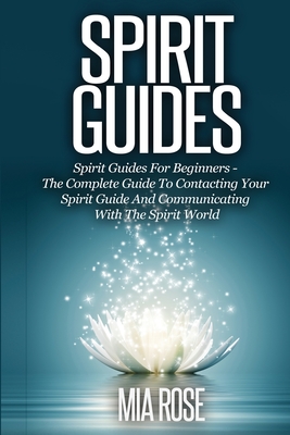 Spirit Guides: Spirit Guides For Beginners The Complete Guide To Contacting Your Spirit Guide And Communicating With The Spirit World - Rose, Mia