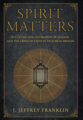 Spirit Matters: Occult Beliefs, Alternative Religions, and the Crisis of Faith in Victorian Britain - Franklin, J Jeffrey
