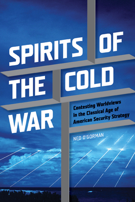 Spirits of the Cold War: Contesting Worldviews in the Classical Age of American Security Strategy - O'Gorman, Ned