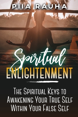 Spiritual Enlightenment: The Spiritual Keys to Awakening Your True Self Within Your False Self - Rauha, Piia