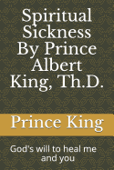 Spiritual Sickness by Prince Albert King, Th.D.: Gods Will to Heal Me and You