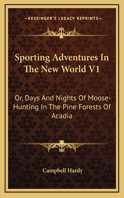 Sporting Adventures in the New World V1: Or, Days and Nights of Moose-Hunting in the Pine Forests of Acadia - Hardy, Campbell