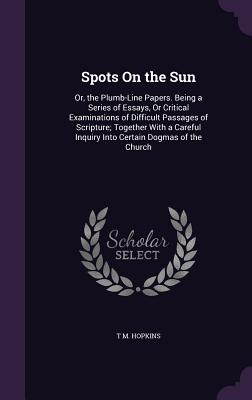 Spots On the Sun: Or, the Plumb-Line Papers. Being a Series of Essays, Or Critical Examinations of Difficult Passages of Scripture; Together With a Careful Inquiry Into Certain Dogmas of the Church - Hopkins, T M