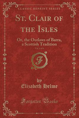 St. Clair of the Isles, Vol. 1 of 4: Or, the Outlaws of Barra, a Scottish Tradition (Classic Reprint) - Helme, Elizabeth