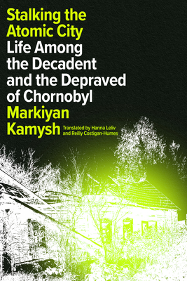 Stalking the Atomic City: Life Among the Decadent and the Depraved of Chornobyl - Kamysh, Markiyan, and Leliv, Hanna (Translated by), and Costigan-Humes, Reilly (Translated by)