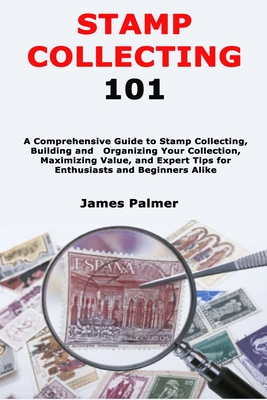 Stamp Collecting 101: A Comprehensive Guide to Stamp Collecting, Building and Organizing Your Collection, Maximizing Value, and Expert Tips for Enthusiasts and Beginners Alike - Palmer, James